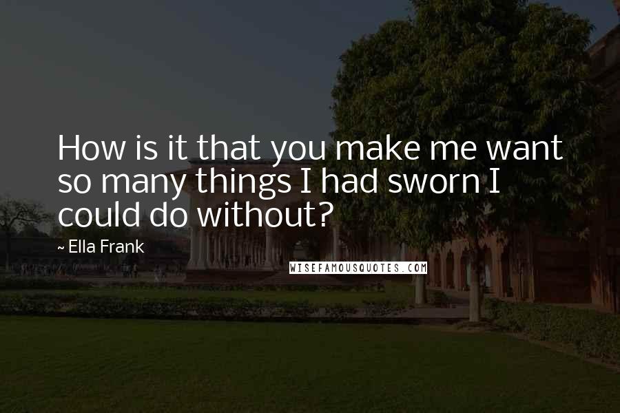 Ella Frank Quotes: How is it that you make me want so many things I had sworn I could do without?