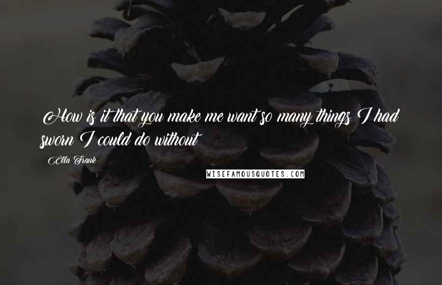 Ella Frank Quotes: How is it that you make me want so many things I had sworn I could do without?