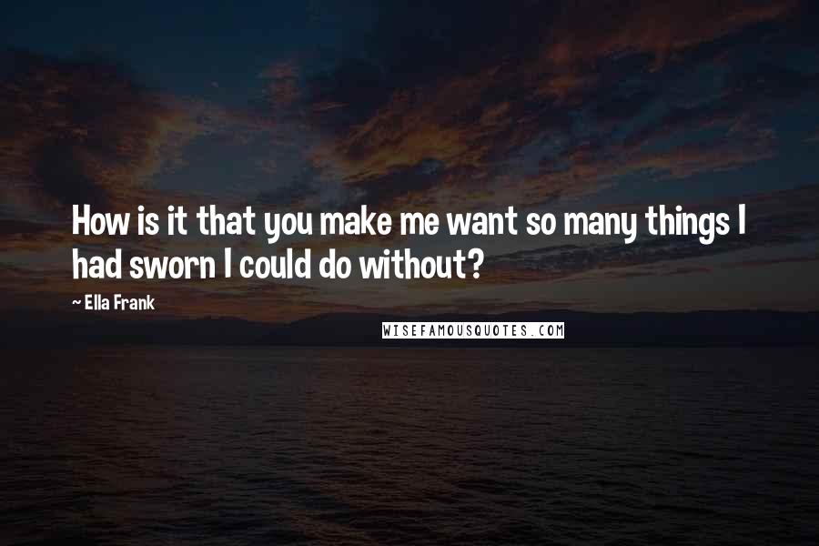 Ella Frank Quotes: How is it that you make me want so many things I had sworn I could do without?