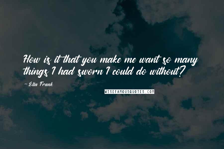 Ella Frank Quotes: How is it that you make me want so many things I had sworn I could do without?