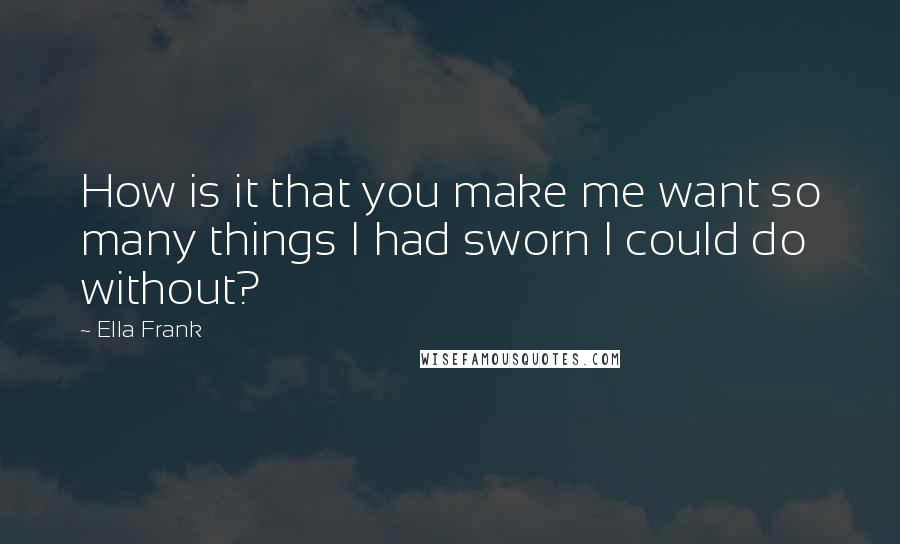 Ella Frank Quotes: How is it that you make me want so many things I had sworn I could do without?