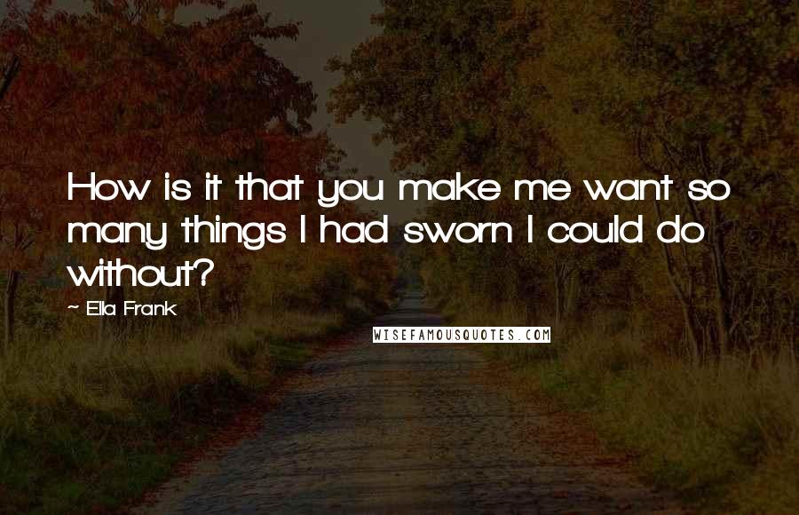 Ella Frank Quotes: How is it that you make me want so many things I had sworn I could do without?