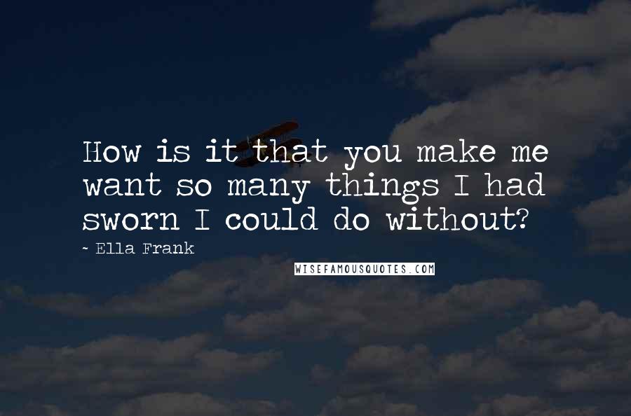 Ella Frank Quotes: How is it that you make me want so many things I had sworn I could do without?