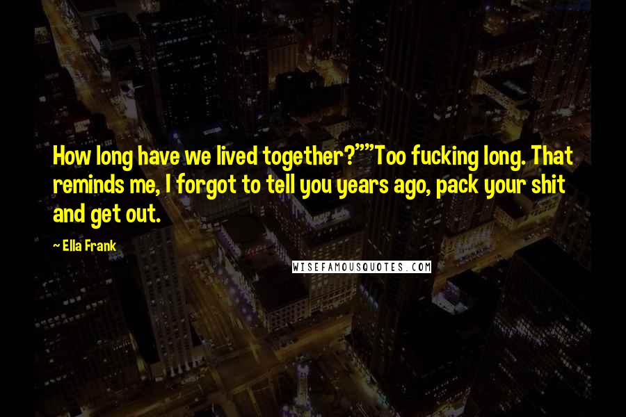 Ella Frank Quotes: How long have we lived together?""Too fucking long. That reminds me, I forgot to tell you years ago, pack your shit and get out.