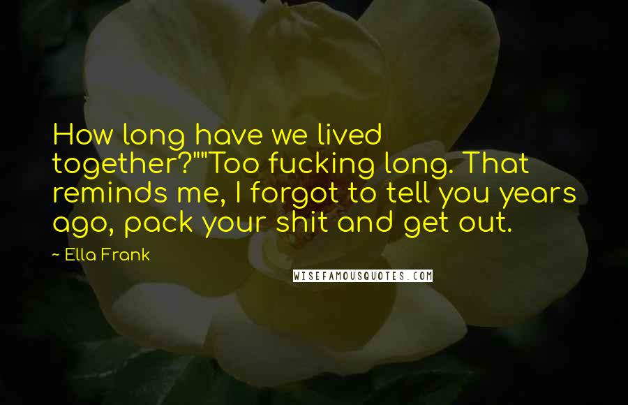 Ella Frank Quotes: How long have we lived together?""Too fucking long. That reminds me, I forgot to tell you years ago, pack your shit and get out.