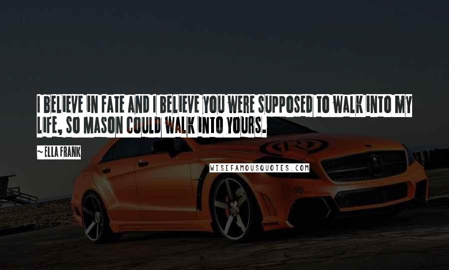 Ella Frank Quotes: I believe in fate and I believe you were supposed to walk into my life, so Mason could walk into yours.