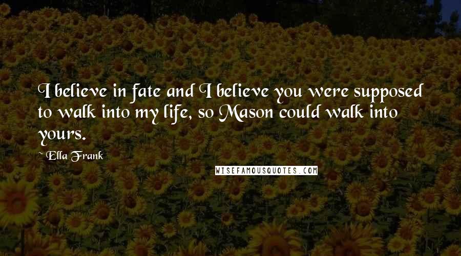 Ella Frank Quotes: I believe in fate and I believe you were supposed to walk into my life, so Mason could walk into yours.