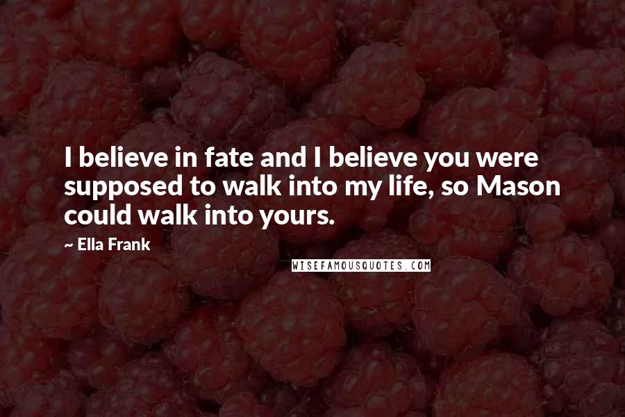 Ella Frank Quotes: I believe in fate and I believe you were supposed to walk into my life, so Mason could walk into yours.