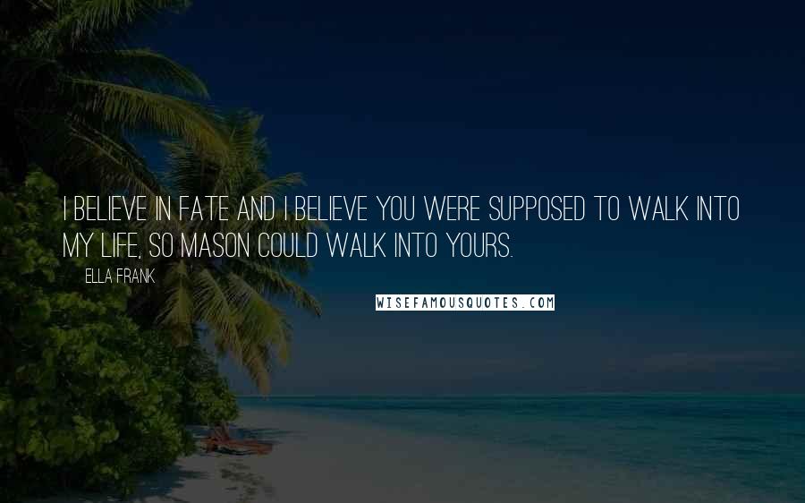 Ella Frank Quotes: I believe in fate and I believe you were supposed to walk into my life, so Mason could walk into yours.