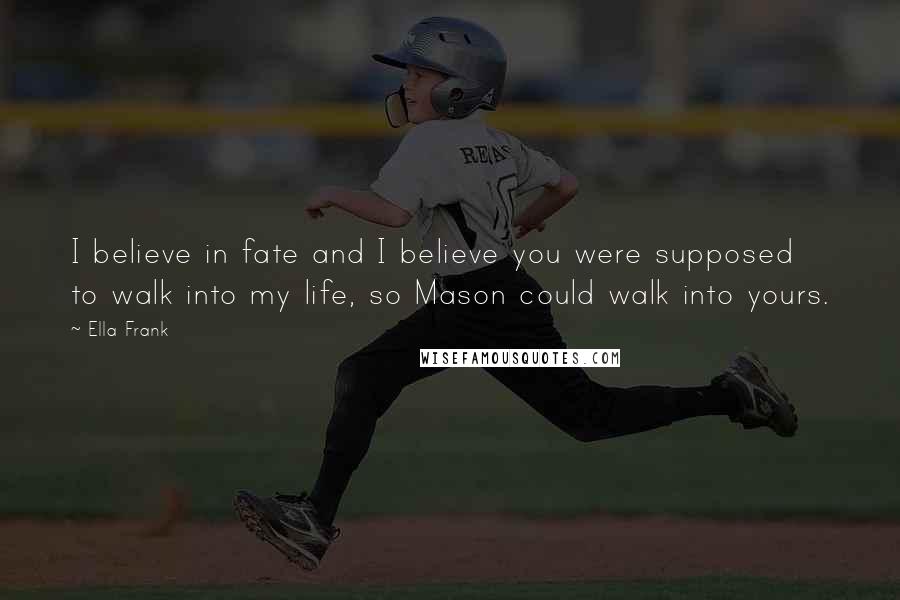 Ella Frank Quotes: I believe in fate and I believe you were supposed to walk into my life, so Mason could walk into yours.