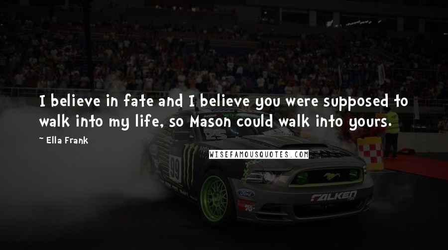 Ella Frank Quotes: I believe in fate and I believe you were supposed to walk into my life, so Mason could walk into yours.