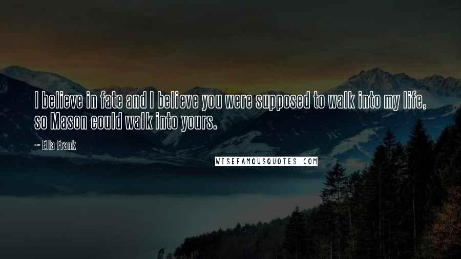 Ella Frank Quotes: I believe in fate and I believe you were supposed to walk into my life, so Mason could walk into yours.