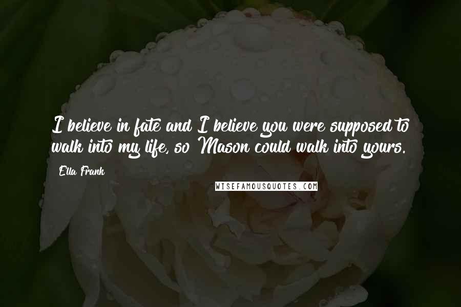 Ella Frank Quotes: I believe in fate and I believe you were supposed to walk into my life, so Mason could walk into yours.