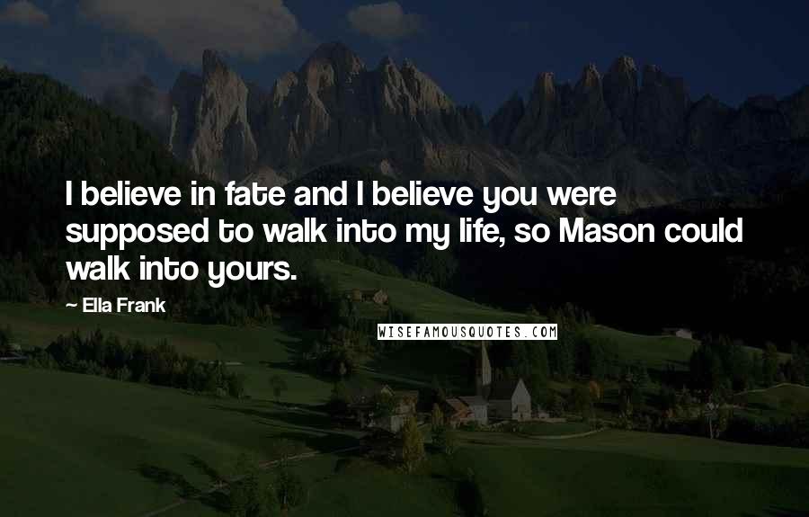 Ella Frank Quotes: I believe in fate and I believe you were supposed to walk into my life, so Mason could walk into yours.