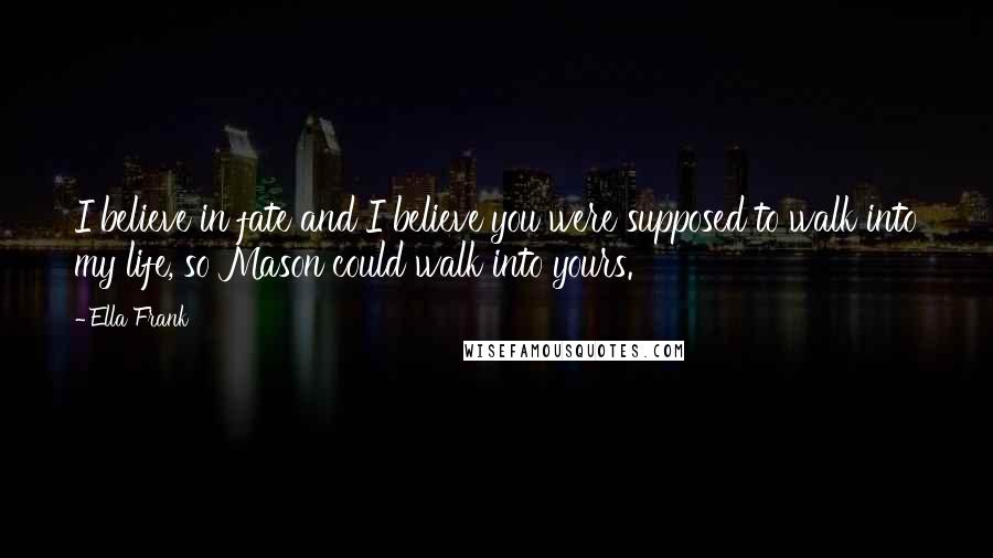 Ella Frank Quotes: I believe in fate and I believe you were supposed to walk into my life, so Mason could walk into yours.