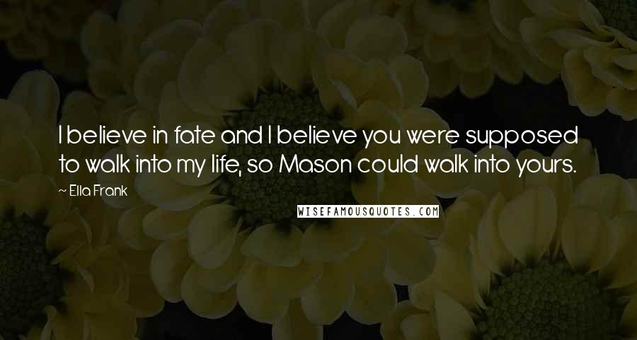 Ella Frank Quotes: I believe in fate and I believe you were supposed to walk into my life, so Mason could walk into yours.