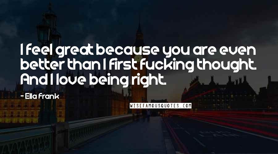 Ella Frank Quotes: I feel great because you are even better than I first fucking thought. And I love being right.