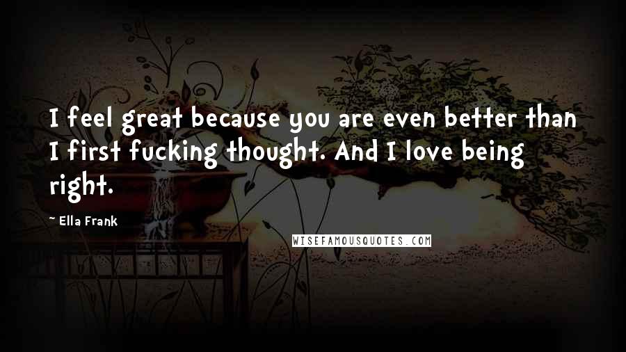 Ella Frank Quotes: I feel great because you are even better than I first fucking thought. And I love being right.