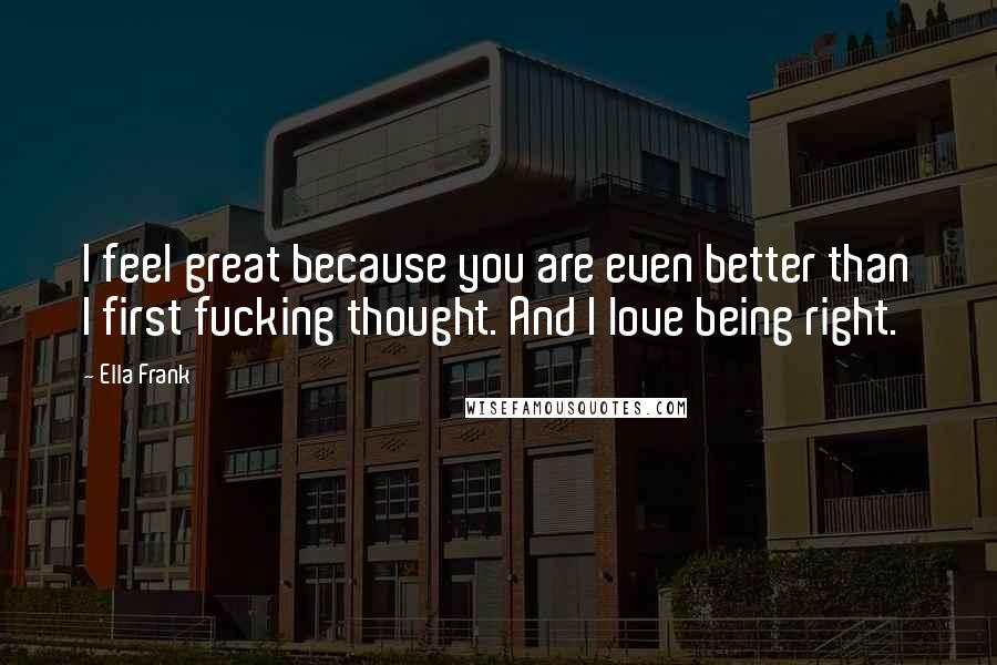 Ella Frank Quotes: I feel great because you are even better than I first fucking thought. And I love being right.