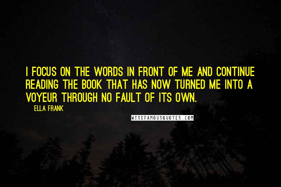 Ella Frank Quotes: I focus on the words in front of me and continue reading the book that has now turned me into a voyeur through no fault of its own.