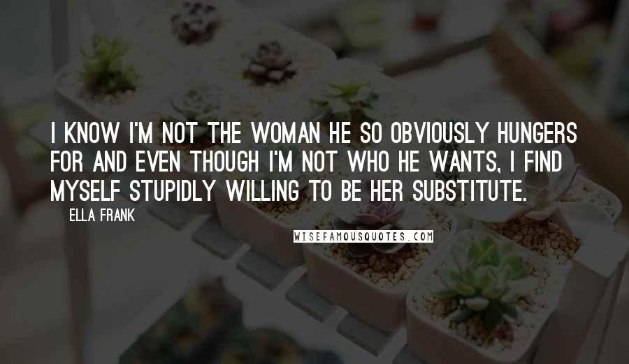 Ella Frank Quotes: I know I'm not the woman he so obviously hungers for and even though I'm not who he wants, I find myself stupidly willing to be her substitute.