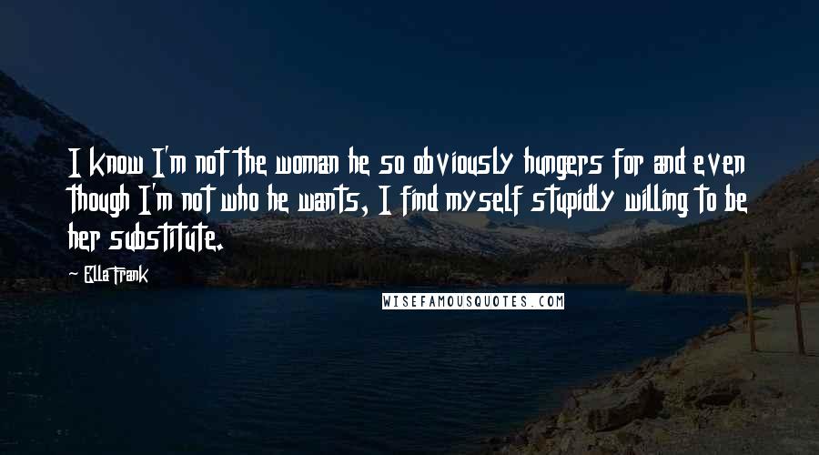 Ella Frank Quotes: I know I'm not the woman he so obviously hungers for and even though I'm not who he wants, I find myself stupidly willing to be her substitute.
