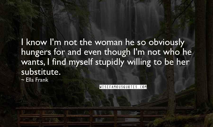 Ella Frank Quotes: I know I'm not the woman he so obviously hungers for and even though I'm not who he wants, I find myself stupidly willing to be her substitute.