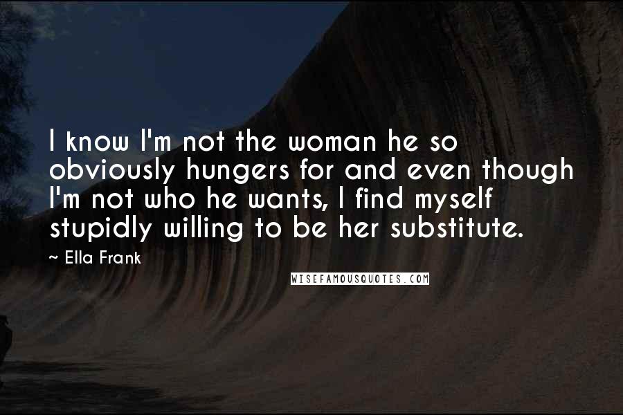 Ella Frank Quotes: I know I'm not the woman he so obviously hungers for and even though I'm not who he wants, I find myself stupidly willing to be her substitute.