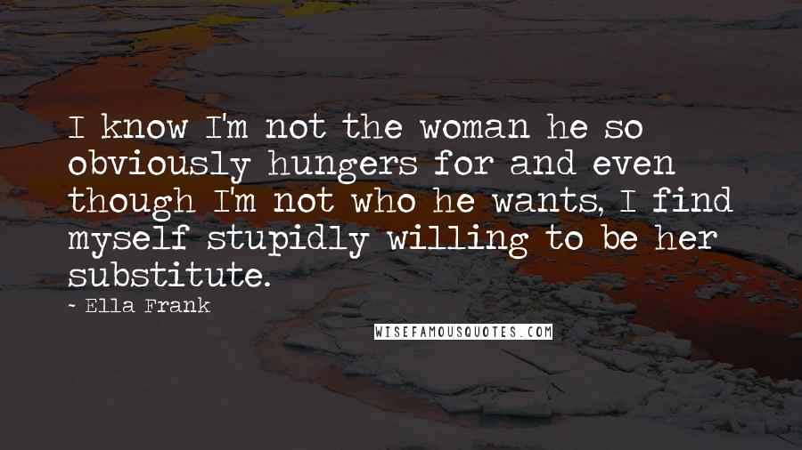 Ella Frank Quotes: I know I'm not the woman he so obviously hungers for and even though I'm not who he wants, I find myself stupidly willing to be her substitute.