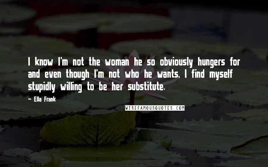 Ella Frank Quotes: I know I'm not the woman he so obviously hungers for and even though I'm not who he wants, I find myself stupidly willing to be her substitute.