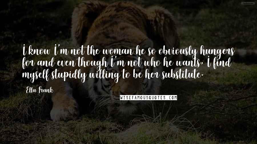 Ella Frank Quotes: I know I'm not the woman he so obviously hungers for and even though I'm not who he wants, I find myself stupidly willing to be her substitute.