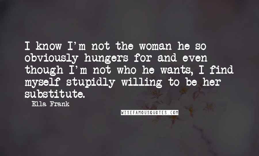 Ella Frank Quotes: I know I'm not the woman he so obviously hungers for and even though I'm not who he wants, I find myself stupidly willing to be her substitute.