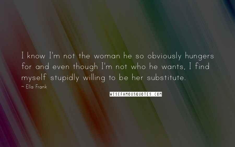 Ella Frank Quotes: I know I'm not the woman he so obviously hungers for and even though I'm not who he wants, I find myself stupidly willing to be her substitute.