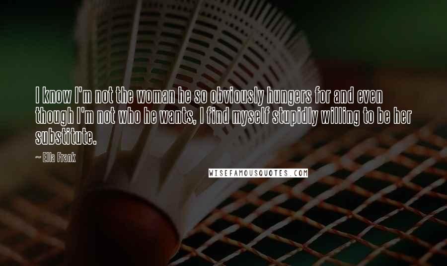 Ella Frank Quotes: I know I'm not the woman he so obviously hungers for and even though I'm not who he wants, I find myself stupidly willing to be her substitute.