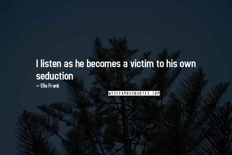 Ella Frank Quotes: I listen as he becomes a victim to his own seduction