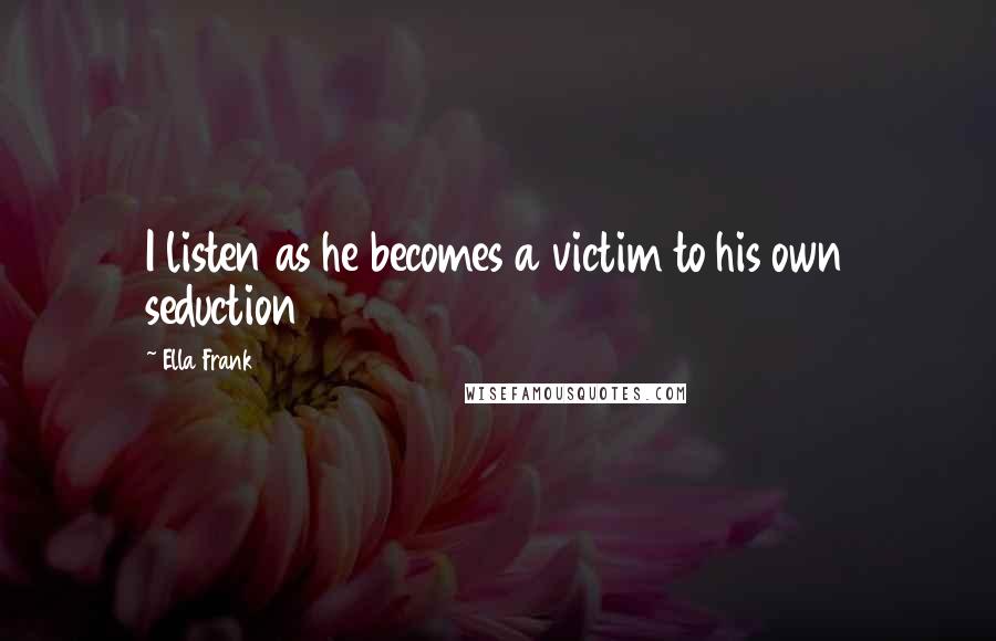 Ella Frank Quotes: I listen as he becomes a victim to his own seduction