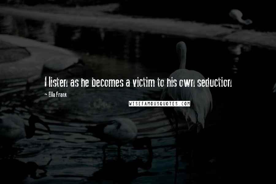 Ella Frank Quotes: I listen as he becomes a victim to his own seduction