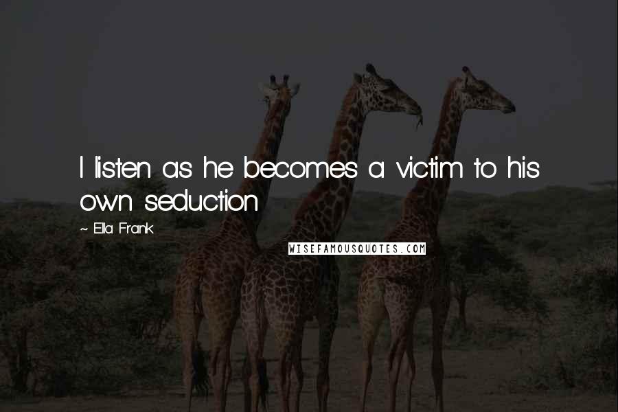 Ella Frank Quotes: I listen as he becomes a victim to his own seduction