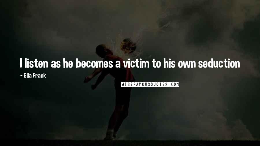 Ella Frank Quotes: I listen as he becomes a victim to his own seduction