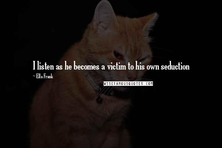 Ella Frank Quotes: I listen as he becomes a victim to his own seduction