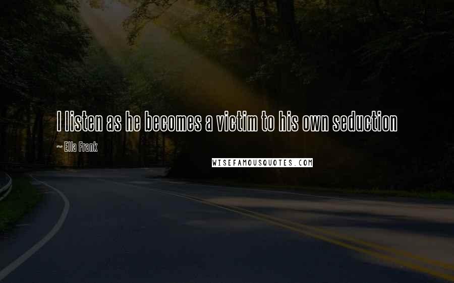 Ella Frank Quotes: I listen as he becomes a victim to his own seduction