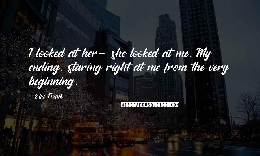 Ella Frank Quotes: I looked at her- she looked at me. My ending, staring right at me from the very beginning.