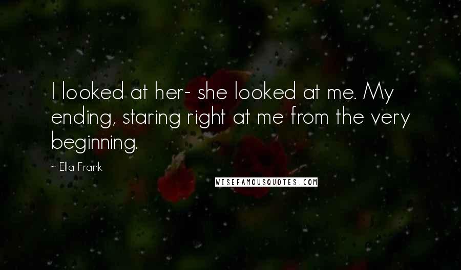 Ella Frank Quotes: I looked at her- she looked at me. My ending, staring right at me from the very beginning.