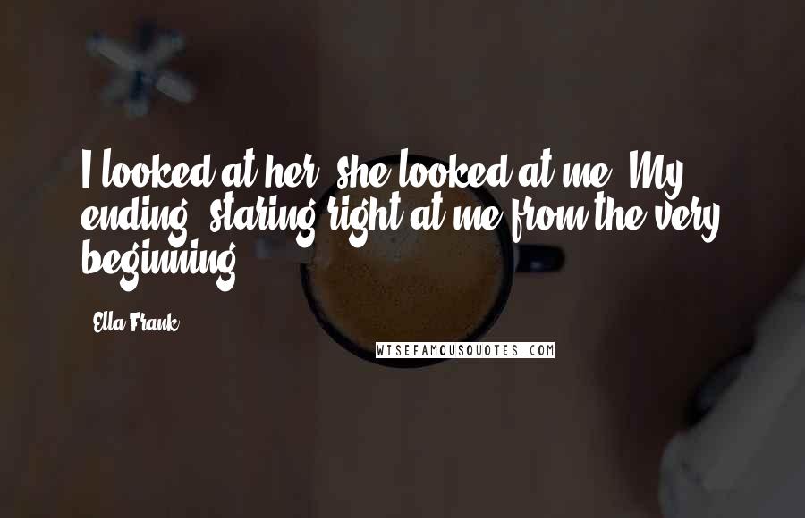 Ella Frank Quotes: I looked at her- she looked at me. My ending, staring right at me from the very beginning.