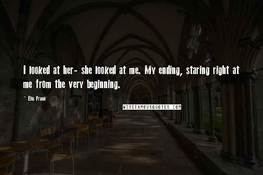 Ella Frank Quotes: I looked at her- she looked at me. My ending, staring right at me from the very beginning.