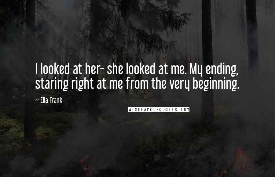 Ella Frank Quotes: I looked at her- she looked at me. My ending, staring right at me from the very beginning.