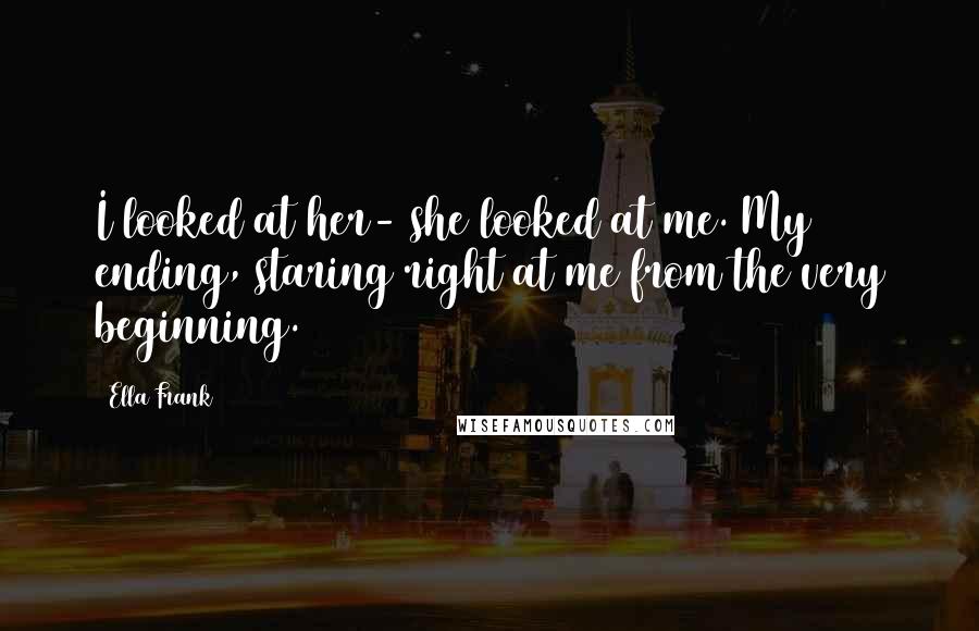 Ella Frank Quotes: I looked at her- she looked at me. My ending, staring right at me from the very beginning.