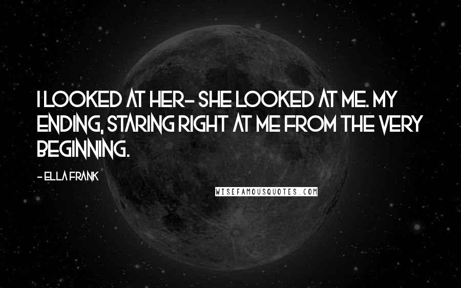 Ella Frank Quotes: I looked at her- she looked at me. My ending, staring right at me from the very beginning.