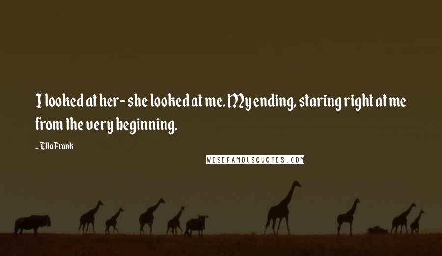 Ella Frank Quotes: I looked at her- she looked at me. My ending, staring right at me from the very beginning.