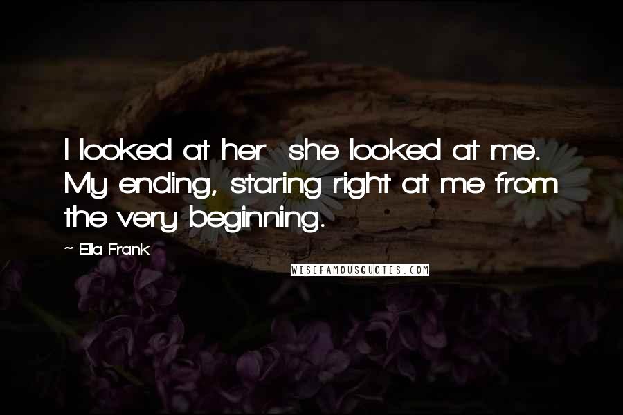Ella Frank Quotes: I looked at her- she looked at me. My ending, staring right at me from the very beginning.